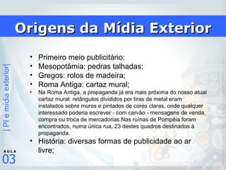 Origens da Mídia Exterior Primeiro meio publicitário; Mesopotâmia: pedras talhadas; Gregos: rolos de madeira; Roma Antiga: cartaz mural; Na Roma Antiga, a propaganda já era mais próxima do nosso atual cartaz mural: retângulos divididos por tiras de metal eram instalados sobre muros e pintados de cores claras, onde qualquer interessado poderia escrever - com carvão - mensagens de venda, compra ou troca de mercadorias.Nas ruínas de Pompéia foram encontrados, numa única rua, 23 destes quadros destinados à propaganda.  História: diversas formas de publicidade ao ar livre; 