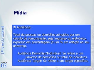 Mídia    Audiência:  Total de pessoas ou domicílios atingidos por um veículo de comunicação, seja impresso ou eletrônico, expresso em porcentagem (é um % em relação ao seu universo). Audiência Domiciliar/Individual: Se refere a um    universo de domicílios ou total de indivíduos. Audiência Target: Se refere a um target específico.   