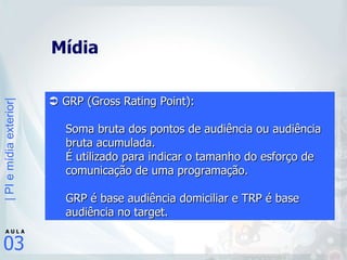 Mídia     GRP (Gross Rating Point):  Soma bruta dos pontos de audiência ou audiência bruta acumulada.  É utilizado para indicar o tamanho do esforço de comunicação de uma programação.  GRP é base audiência domiciliar e TRP é base audiência no target.   