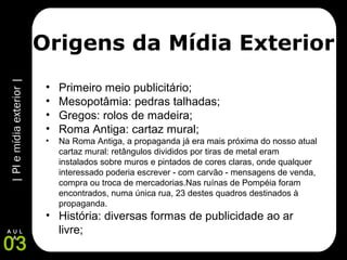 |PIemídiaexterior|
03
A U L
A
Origens da Mídia Exterior
• Primeiro meio publicitário;
• Mesopotâmia: pedras talhadas;
• Gregos: rolos de madeira;
• Roma Antiga: cartaz mural;
• Na Roma Antiga, a propaganda já era mais próxima do nosso atual
cartaz mural: retângulos divididos por tiras de metal eram
instalados sobre muros e pintados de cores claras, onde qualquer
interessado poderia escrever - com carvão - mensagens de venda,
compra ou troca de mercadorias.Nas ruínas de Pompéia foram
encontrados, numa única rua, 23 destes quadros destinados à
propaganda.
• História: diversas formas de publicidade ao ar
livre;
 