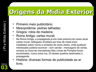 Origens da Mídia Exterior Primeiro meio publicitário; Mesopotâmia: pedras talhadas; Gregos: rolos de madeira; Roma Antiga: cartaz mural; Na Roma Antiga, a propaganda já era mais próxima do nosso atual cartaz mural: retângulos divididos por tiras de metal eram instalados sobre muros e pintados de cores claras, onde qualquer interessado poderia escrever - com carvão - mensagens de venda, compra ou troca de mercadorias.Nas ruínas de Pompéia foram encontrados, numa única rua, 23 destes quadros destinados à propaganda.  História: diversas formas de publicidade ao ar livre; 