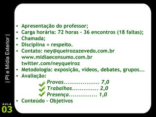 Apresentação do professor; Carga horária: 72 horas – 36 encontros (18 faltas); Chamada; Disciplina = respeito. Contato: ney@queirozazevedo.com.br www.midiaeconsumo.com.br twitter.com/neyqueiroz Metodologia: exposição, vídeos, debates, grupos... Avaliação:  Provas................... 7,0 Trabalhos.............. 2,0 Presença............... 1,0 Conteúdo – Objetivos 