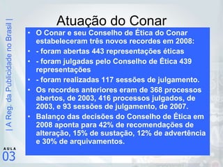 Atuação do Conar O Conar e seu Conselho de Ética do Conar estabeleceram três novos recordes em 2008: - foram abertas 443 representações éticas - foram julgadas pelo Conselho de Ética 439 representações  - foram realizadas 117 sessões de julgamento. Os recordes anteriores eram de 368 processos abertos, de 2003, 416 processos julgados, de 2003, e 93 sessões de julgamento, de 2007. Balanço das decisões do Conselho de Ética em 2008 aponta para 42% de recomendações de alteração, 15% de sustação, 12% de advertência e 30% de arquivamentos. 