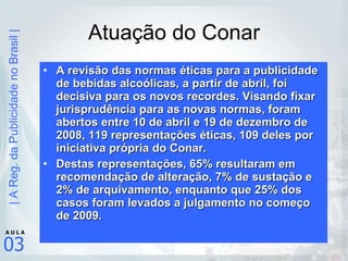 Atuação do Conar A revisão das normas éticas para a publicidade de bebidas alcoólicas, a partir de abril, foi decisiva para os novos recordes. Visando fixar jurisprudência para as novas normas, foram abertos entre 10 de abril e 19 de dezembro de 2008, 119 representações éticas, 109 deles por iniciativa própria do Conar.  Destas representações, 65% resultaram em recomendação de alteração, 7% de sustação e 2% de arquivamento, enquanto que 25% dos casos foram levados a julgamento no começo de 2009. 