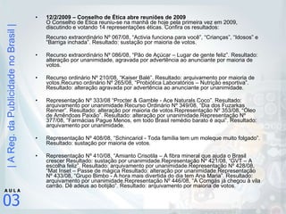 12/2/2009 – Conselho de Ética abre reuniões de 2009  O Conselho de Ética reuniu-se na manhã de hoje pela primeira vez em 2009, discutindo e votando 14 representações éticas. Confira os resultados: Recurso extraordinário Nº 067/08, “Activia funciona para você”, “Crianças”, “Idosos” e “Barriga inchada”. Resultado: sustação por maioria de votos. Recurso extraordinário Nº 086/08, “Pão de Açúcar – Lugar de gente feliz”. Resultado: alteração por unanimidade, agravada por advertência ao anunciante por maioria de votos. Recurso ordinário Nº 210/08, “Kaiser Balé”. Resultado: arquivamento por maioria de votos.Recurso ordinário Nº 265/08, “Probiótica Laboratórios – Nutrição esportiva”. Resultado: alteração agravada por advertência ao anunciante por unanimidade. Representação Nº 333/08 “Procter & Gamble - Ace Naturals Coco”. Resultado: arquivamento por unanimidade.Recurso Ordinário Nº 349/08, “Dia dos Fuzarkas Renner”. Resultado: alteração por maioria de votos.Representação Nº 353/08, “Óleo de Amêndoas Paixão”. Resultado: alteração por unanimidade.Representação Nº 377/08, “Farmácias Pague Menos, em todo Brasil remédio barato é aqui”. Resultado: arquivamento por unanimidade. Representação Nº 408/08, “Schincariol - Toda família tem um moleque muito folgado”. Resultado: sustação por maioria de votos. Representação Nº 410/08, “Amianto Crisotila – A fibra mineral que ajuda o Brasil crescer Resultado: sustação por unanimidade.Representação Nº 421/08, “GVT – A escolha feliz”. Resultado: arquivamento por unanimidade.Representação Nº 428/08, “Mat Inset – Passe de mágica Resultado: alteração por unanimidade.Representação Nº 433/08, “Grupo Bimbo - A hora mais divertida do dia tem Ana Maria”. Resultado: arquivamento por unanimidade.Representação Nº 446/08, “A Comgás já chegou à vila carrão. Dê adeus ao botijão”. Resultado: arquivamento por maioria de votos. 