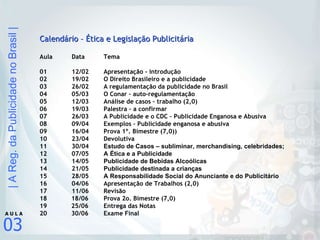 Calendário – Ética e Legislação Publicitária Aula  Data Tema 01 12/02 Apresentação - introdução 02 19/02 O Direito Brasileiro e a publicidade 03 26/02 A regulamentação da publicidade no Brasil 04 05/03 O Conar – auto-regulamentação 05 12/03 Análise de casos – trabalho (2,0) 06 19/03 Palestra – a confirmar 07 26/03 A Publicidade e o CDC – Publicidade Enganosa e Abusiva 08 09/04 Exemplos – Publicidade enganosa e abusiva 09 16/04 Prova 1º. Bimestre (7,0)) 10 23/04 Devolutiva 11 30/04 Estudo de Casos – subliminar, merchandising, celebridades; 12 07/05 A Ética e a Publicidade 13 14/05 Publicidade de Bebidas Alcoólicas 14 21/05 Publicidade destinada a crianças 15  28/05 A Responsabilidade Social do Anunciante e do Publicitário 16  04/06 Apresentação de Trabalhos (2,0) 17  11/06 Revisão 18  18/06 Prova 2o. Bimestre (7,0) 19  25/06 Entrega das Notas 20  30/06 Exame Final 