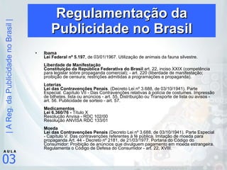 Regulamentação da Publicidade no Brasil Ibama  Lei Federal nº 5.197 , de 03/01/1967. Utilização de animais da fauna silvestre. Liberdade de Manifestação Constituição da República Federativa do Brasil  art. 22, inciso XXIX (competência para legislar sobre propaganda comercial); - art. 220 (liberdade de manifestação; proibição de censura; restrições admitidas a programações e propaganda). Loterias  Lei das Contravenções Penais . (Decreto Lei nº 3.688, de 03/10/1941). Parte Especial. Capítulo VII - Das Contravenções relativas à polícia de costumes. Impressão de bilhetes, lista ou anúncios - art. 55. Distribuição ou Transporte de lista ou avisos - art. 56. Publicidade de sorteio - art. 57.  Medicamentos  Lei 6.360/76 -  Título X Resolução Anvisa - RDC 102/00 Resolução ANVISA RDC 133/01  Moeda  Lei das Contravenções Penais  (Decreto Lei nº 3.688, de 03/10/1941). Parte Especial - Capítulo V. Das contravenções referentes à fé pública. Imitação de moeda para propaganda Art. 44 - Decreto nº 2181, de 21/03/1977. Portaria do Código do Consumidor: Proibição de anúncios que divulguem pagamento em moeda estrangeira. Regulamenta o Código de Defesa do Consumidor - art. 22, XVIII.  