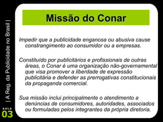 Missão do Conar Impedir que a publicidade enganosa ou abusiva cause constrangimento ao consumidor ou a empresas.  Constituído por publicitários e profissionais de outras áreas, o Conar é uma organização não-governamental que visa promover a liberdade de expressão publicitária e defender as prerrogativas constitucionais da propaganda comercial.  Sua missão inclui principalmente o atendimento a denúncias de consumidores, autoridades, associados ou formuladas pelos integrantes da própria diretoria.   