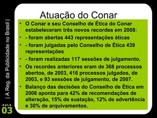 Atuação do Conar O Conar e seu Conselho de Ética do Conar estabeleceram três novos recordes em 2008: - foram abertas 443 representações éticas - foram julgadas pelo Conselho de Ética 439 representações  - foram realizadas 117 sessões de julgamento. Os recordes anteriores eram de 368 processos abertos, de 2003, 416 processos julgados, de 2003, e 93 sessões de julgamento, de 2007. Balanço das decisões do Conselho de Ética em 2008 aponta para 42% de recomendações de alteração, 15% de sustação, 12% de advertência e 30% de arquivamentos. 