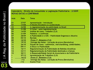 Calendário – Direito do Consumidor e Legislação Publicitária – 2/2009 NOVAS DATAS A CONFIRMAR Aula  Data Tema 01 27/07 Apresentação - introdução 02 17/08 O Direito Brasileiro e a publicidade 03 24/08 A regulamentação da publicidade no Brasil 04 31/08 O Conar – auto-regulamentação 05 14/09 Análise de casos – trabalho (2,0) 06 21/09 Palestra – a confirmar 07 28/09 A Publicidade e o CDC – Publicidade Enganosa e Abusiva 08 05/10 Revisão 09 12/10  Prova 1º. Bimestre (7,0) 10 19/10  Entrega das Notas – correção da prova (Devolutiva) 11 26/10 Estudo de Casos – subliminar, merchandising, celebridades; 12 09/11 A Ética e a Publicidade 13 16/11 Regulamentação da Publicidade de Bebidas Alcoólicas 14 23/11 Regulamentação da Publicidade destinada a crianças 15 30/11 A Responsabilidade Social do Anunciante e do Publicitário 07/12 Apresentação de Trabalhos (2,0) 14/12  Prova 2º. Bimestre (7,0)   -/12  Entrega das Notas – correção da Prova (Devolutiva) -/12 Exame Final 