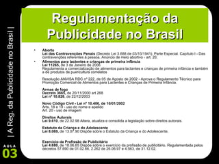 Regulamentação da Publicidade no Brasil Aborto  Lei das Contravenções Penais  (Decreto Lei 3.688 de 03/10/1941). Parte Especial. Capítulo I - Das contravenções referentes à pessoa. Anúncio de meio abortivo - art. 20.  Alimentos para lactentes e crianças de primeira infância Lei 11265,  de 3 de Janeiro de 2006  Regulamenta a comercialização de alimentos para lactantes e crianças de primeira infância e também a de produtos de puericultura correlatos Resolução ANVISA RDC nº 222, de 05 de Agosto de 2002 - Aprova o Regulamento Técnico para Promoção Comercial de Alimentos para Lactentes e Crianças de Primeira Infância.  Armas de fogo  Decreto 3665,  de 20/11/2000 art 268 Lei nº 10.826 , de 22/12/2003 Novo Código Civil - Lei nº 10.406, de 10/01/2002  Arts. 18 e 19 - uso do nome e apelido Art. 20 - uso de imagem Direitos Autorais Lei 9.610 , de 22.02.98 Altera, atualiza e consolida a legislação sobre direitos autorais.  Estatuto da Criança e do Adolescente Lei 8.069,  de 13.07.90 Dispõe sobre o Estatuto da Criança e do Adolescente.  Exercicio da Profissão de Publicitário Lei 4.680 , de 18.06.65 Dispõe sobre o exercício da profissão de publicitário. Regulamentada pelos decretos 57.690 de 01.02.66, 2.262 de 26.06.97 e 4.563, de 31.12.02.  