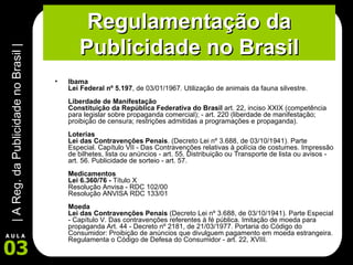 Regulamentação da Publicidade no Brasil Ibama  Lei Federal nº 5.197 , de 03/01/1967. Utilização de animais da fauna silvestre. Liberdade de Manifestação Constituição da República Federativa do Brasil  art. 22, inciso XXIX (competência para legislar sobre propaganda comercial); - art. 220 (liberdade de manifestação; proibição de censura; restrições admitidas a programações e propaganda). Loterias  Lei das Contravenções Penais . (Decreto Lei nº 3.688, de 03/10/1941). Parte Especial. Capítulo VII - Das Contravenções relativas à polícia de costumes. Impressão de bilhetes, lista ou anúncios - art. 55. Distribuição ou Transporte de lista ou avisos - art. 56. Publicidade de sorteio - art. 57.  Medicamentos  Lei 6.360/76 -  Título X Resolução Anvisa - RDC 102/00 Resolução ANVISA RDC 133/01  Moeda  Lei das Contravenções Penais  (Decreto Lei nº 3.688, de 03/10/1941). Parte Especial - Capítulo V. Das contravenções referentes à fé pública. Imitação de moeda para propaganda Art. 44 - Decreto nº 2181, de 21/03/1977. Portaria do Código do Consumidor: Proibição de anúncios que divulguem pagamento em moeda estrangeira. Regulamenta o Código de Defesa do Consumidor - art. 22, XVIII.  