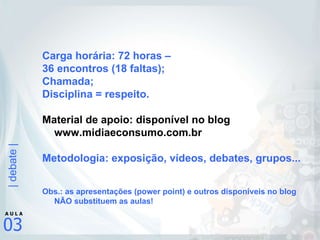 Carga horária: 72 horas –  36 encontros (18 faltas); Chamada; Disciplina = respeito. Material de apoio: disponível no blog www.midiaeconsumo.com.br Metodologia: exposição, vídeos, debates, grupos... Obs.: as apresentações (power point) e outros disponíveis no blog NÃO substituem as aulas! 