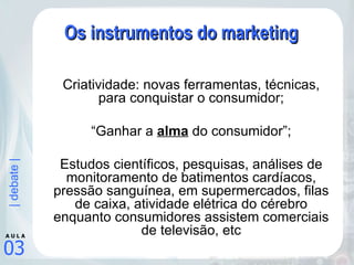 Os instrumentos do marketing Criatividade: novas ferramentas, técnicas, para conquistar o consumidor; “ Ganhar a  alma  do consumidor”; Estudos científicos, pesquisas, análises de monitoramento de batimentos cardíacos, pressão sanguínea, em supermercados, filas de caixa, atividade elétrica do cérebro enquanto consumidores assistem comerciais de televisão, etc 