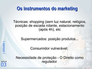 Os instrumentos do marketing Técnicas: shopping (sem luz natural, relógios, posição de escada rolante, estacionamento (após 4h), etc Supermercados: posição produtos... Consumidor vulnerável;  Necessidade de proteção - O Direito como regulador . 