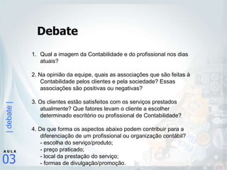 Debate Qual a imagem da Contabilidade e do profissional nos dias atuais?  2. Na opinião da equipe, quais as associações que são feitas à Contabilidade pelos clientes e pela sociedade? Essas associações são positivas ou negativas? 3. Os clientes estão satisfeitos com os serviços prestados atualmente? Que fatores levam o cliente a escolher determinado escritório ou profissional de Contabilidade? 4. De que forma os aspectos abaixo podem contribuir para a diferenciação de um profissional ou organização contábil? - escolha do serviço/produto; - preço praticado; - local da prestação do serviço; - formas de divulgação/promoção. 