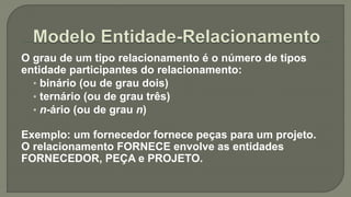 O grau de um tipo relacionamento é o número de tipos
entidade participantes do relacionamento:
• binário (ou de grau dois)
• ternário (ou de grau três)
• n-ário (ou de grau n)
Exemplo: um fornecedor fornece peças para um projeto.
O relacionamento FORNECE envolve as entidades
FORNECEDOR, PEÇA e PROJETO.
 