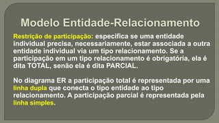 Restrição de participação: especifica se uma entidade
individual precisa, necessariamente, estar associada a outra
entidade individual via um tipo relacionamento. Se a
participação em um tipo relacionamento é obrigatória, ela é
dita TOTAL, senão ela é dita PARCIAL.
No diagrama ER a participação total é representada por uma
linha dupla que conecta o tipo entidade ao tipo
relacionamento. A participação parcial é representada pela
linha simples.
 