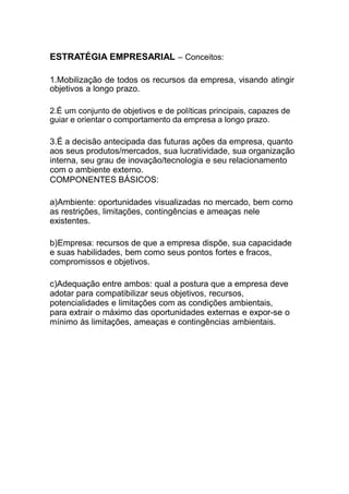 ESTRATÉGIA EMPRESARIAL – Conceitos:
1.Mobilização de todos os recursos da empresa, visando atingir
objetivos a longo prazo.
2.É um conjunto de objetivos e de políticas principais, capazes de
guiar e orientar o comportamento da empresa a longo prazo.
3.É a decisão antecipada das futuras ações da empresa, quanto
aos seus produtos/mercados, sua lucratividade, sua organização
interna, seu grau de inovação/tecnologia e seu relacionamento
com o ambiente externo.
COMPONENTES BÁSICOS:
a)Ambiente: oportunidades visualizadas no mercado, bem como
as restrições, limitações, contingências e ameaças nele
existentes.
b)Empresa: recursos de que a empresa dispõe, sua capacidade
e suas habilidades, bem como seus pontos fortes e fracos,
compromissos e objetivos.
c)Adequação entre ambos: qual a postura que a empresa deve
adotar para compatibilizar seus objetivos, recursos,
potencialidades e limitações com as condições ambientais,
para extrair o máximo das oportunidades externas e expor-se o
mínimo às limitações, ameaças e contingências ambientais.
 