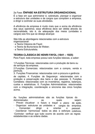 2a Fase: ÊNFASE NA ESTRUTURA ORGANIZACIONAL
É a fase em que administrar é, sobretudo, planejar e organizar
a estrutura das unidades e de cargos que compõem a empresa,
e dirigir e controlar as suas atividades.
A eficiência da empresa é muito mais que a soma da eficiência
dos seus operários; essa eficiência deve ser obtida através da
racionalidade, isto é, da adequação dos meios (unidades e
cargos) aos fins que se deseja alcançar.
São três as abordagens relacionadas com a estrutura
organizacional:
· a Teoria Clássica de Fayol;
· a Teoria da Burocracia de Weber;
· a Teoria Estruturalista.
TEORIA CLÁSSICA DE HENRI FAYOL (1841 – 1925)
Para Fayol, toda empresa possui seis funções básicas, a saber:
1.Funções Técnicas: relacionadas com a produção de bens ou
de serviços da empresa.
2.Funções Comerciais: relacionadas com a compra, venda e
permuta.
3. Funções Financeiras: relacionadas com a procura e gerência
de capitais. 4. Funções de Segurança: relacionadas com a
proteção e preservação dos bens e das pessoas. 5. Funções
Contábeis: relacionadas com os inventários, registros, balanços,
custos e estatísticas. 6. Funções Administrativas: relacionadas
com a integração, coordenação e sincronia das cinco funções
acima.
As funções
Administrador,
administrativas
as
são as funções
quais
típicas do
sejam:
futuro e traçar
Organizar: estruturar as unidades e
o plano
cargos da
· Prever: visualizar o
·
· Comandar: dirigir e orientar o
· Coordenar: harmonizar todos os atos e esforços
de ação.
empresa.
pessoal.
coletivos.
·Controlar: verificar que tudo ocorre de acordo com as regras
estabelecidas e as ordens dadas.
 