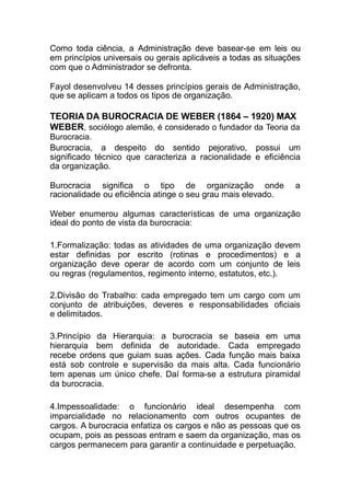 Como toda ciência, a Administração deve basear-se em leis ou
em princípios universais ou gerais aplicáveis a todas as situações
com que o Administrador se defronta.
Fayol desenvolveu 14 desses princípios gerais de Administração,
que se aplicam a todos os tipos de organização.
TEORIA DA BUROCRACIA DE WEBER (1864 – 1920) MAX
WEBER, sociólogo alemão, é considerado o fundador da Teoria da
Burocracia.
Burocracia, a despeito do sentido pejorativo, possui um
significado técnico que caracteriza a racionalidade e eficiência
da organização.
Burocracia significa o tipo de organização onde a
racionalidade ou eficiência atinge o seu grau mais elevado.
Weber enumerou algumas características de uma organização
ideal do ponto de vista da burocracia:
1.Formalização: todas as atividades de uma organização devem
estar definidas por escrito (rotinas e procedimentos) e a
organização deve operar de acordo com um conjunto de leis
ou regras (regulamentos, regimento interno, estatutos, etc.).
2.Divisão do Trabalho: cada empregado tem um cargo com um
conjunto de atribuições, deveres e responsabilidades oficiais
e delimitados.
3.Princípio da Hierarquia: a burocracia se baseia em uma
hierarquia bem definida de autoridade. Cada empregado
recebe ordens que guiam suas ações. Cada função mais baixa
está sob controle e supervisão da mais alta. Cada funcionário
tem apenas um único chefe. Daí forma-se a estrutura piramidal
da burocracia.
4.Impessoalidade: o funcionário ideal desempenha com
imparcialidade no relacionamento com outros ocupantes de
cargos. A burocracia enfatiza os cargos e não as pessoas que os
ocupam, pois as pessoas entram e saem da organização, mas os
cargos permanecem para garantir a continuidade e perpetuação.
 