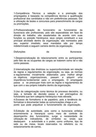 1.Competência Técnica: a seleção e a promoção dos
empregados é baseada na competência técnica e qualificação
profissional dos candidatos e não em preferências pessoais. Daí
a utilização de testes e concursos para preenchimento de cargos
ou promoções.
2.Profissionalização do funcionário: os funcionários da
burocracia são profissionais, pois são especialistas em face da
divisão do trabalho; são assalariados de acordo com suas
funções ou posição hierárquica; seus cargos constituem a sua
principal atividade dentro da organização; são nomeados pelo
seu superior imediato; seus mandatos são por tempo
indeterminado e seguem carreira dentro da organização.
Disfunções da Burocracia:
1.Despersonalização do relacionamento entre os participantes
pelo fato de os ocupantes de cargos se tratarem como tal e não
como pessoas.
2.Internalização das diretrizes ou superconformidade em relação
às regras e regulamentos da organização, ou seja, as normas
e regulamentos inicialmente elaborados para melhor atingir
os objetivos organizacionais, passam a adquirir uma
importância fundamental para o empregado. O empregado
passa a se preocupar mais com as regras e regulamentos do
que com o seu próprio trabalho dentro da organização.
3.Uso da categorização como técnica do processo decisório, ou
seja, a tomada de decisão passa a ser prerrogativa do
funcionário que tem categoria hierárquica mais elevada.
4.Excesso de formalismo e de papelório, pois a tendência de
formalizar e documentar todas as comunicações chega a um
ponto que pode prejudicar o funcionamento da organização.
5.Exibição de autoridade, pois como a burocracia enfatiza
enormemente a hierarquia como meio de controle do
desempenho dos funcionários, surge a necessidade de
utilização de indicadores, de símbolos ou sinais que
destaquem a autoridade e o poder, como uniforme, tipo de
sala ou de mesa, locais reservados no refeitório ou no
estacionamento de carros,
 
