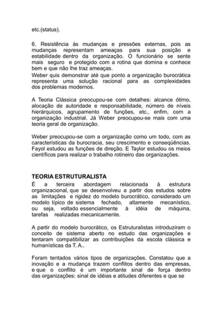 etc.(status).
6. Resistência às mudanças e pressões externas, pois as
mudanças representam ameaças para sua posição e
estabilidade dentro da organização. O funcionário se sente
mais seguro e protegido com a rotina que domina e conhece
bem e que não lhe traz ameaças.
Weber quis demonstrar até que ponto a organização burocrática
representa uma solução racional para as complexidades
dos problemas modernos.
A Teoria Clássica preocupou-se com detalhes: alcance ótimo,
alocação de autoridade e responsabilidade, número de níveis
hierárquicos, agrupamento de funções, etc., enfim, com a
organização industrial. Já Weber preocupou-se mais com uma
teoria geral de organização.
Weber preocupou-se com a organização como um todo, com as
características da burocracia, seu crescimento e conseqüências.
Fayol estudou as funções de direção. E Taylor estudou os meios
científicos para realizar o trabalho rotineiro das organizações.
TEORIA ESTRUTURALISTA
É a terceira abordagem relacionada à estrutura
organizacional, que se desenvolveu a partir dos estudos sobre
as limitações e rigidez do modelo burocrático, considerado um
modelo típico de sistema fechado, altamente mecanístico,
ou seja, voltado essencialmente à idéia de máquina,
tarefas realizadas mecanicamente.
A partir do modelo burocrático, os Estruturalistas introduziram o
conceito de sistema aberto no estudo das organizações e
tentaram compatibilizar as contribuições da escola clássica e
humanísticas da T. A..
Foram tentados vários tipos de organizações. Constatou que a
inovação e a mudança trazem conflitos dentro das empresas,
e que o conflito é um importante sinal de força dentro
das organizações: sinal de idéias e atitudes diferentes e que se
 