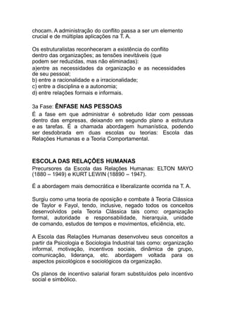 chocam. A administração do conflito passa a ser um elemento
crucial e de múltiplas aplicações na T. A.
Os estruturalistas reconheceram a existência do conflito
dentro das organizações; as tensões inevitáveis (que
podem ser reduzidas, mas não eliminadas):
a)entre as necessidades da organização e as necessidades
de seu pessoal;
b) entre a racionalidade e a irracionalidade;
c) entre a disciplina e a autonomia;
d) entre relações formais e informais.
3a Fase: ÊNFASE NAS PESSOAS
É a fase em que administrar é sobretudo lidar com pessoas
dentro das empresas, deixando em segundo plano a estrutura
e as tarefas. É a chamada abordagem humanística, podendo
ser desdobrada em duas escolas ou teorias: Escola das
Relações Humanas e a Teoria Comportamental.
ESCOLA DAS RELAÇÕES HUMANAS
Precursores da Escola das Relações Humanas: ELTON MAYO
(1880 – 1949) e KURT LEWIN (18890 – 1947).
É a abordagem mais democrática e liberalizante ocorrida na T. A.
Surgiu como uma teoria de oposição e combate à Teoria Clássica
de Taylor e Fayol, tendo, inclusive, negado todos os conceitos
desenvolvidos pela Teoria Clássica tais como: organização
formal, autoridade e responsabilidade, hierarquia, unidade
de comando, estudos de tempos e movimentos, eficiência, etc.
A Escola das Relações Humanas desenvolveu seus conceitos a
partir da Psicologia e Sociologia Industrial tais como: organização
informal, motivação, incentivos sociais, dinâmica de grupo,
comunicação, liderança, etc. abordagem voltada para os
aspectos psicológicos e sociológicos da organização.
Os planos de incentivo salarial foram substituídos pelo incentivo
social e simbólico.
 