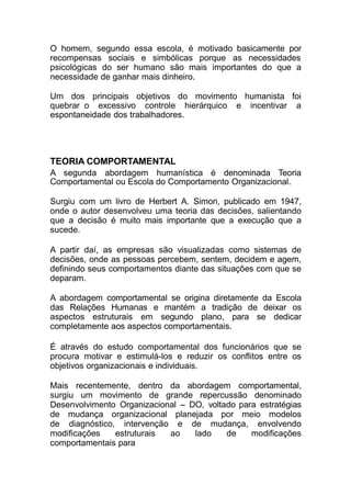O homem, segundo essa escola, é motivado basicamente por
recompensas sociais e simbólicas porque as necessidades
psicológicas do ser humano são mais importantes do que a
necessidade de ganhar mais dinheiro.
Um dos principais objetivos do movimento humanista foi
quebrar o excessivo controle hierárquico e incentivar a
espontaneidade dos trabalhadores.
TEORIA COMPORTAMENTAL
A segunda abordagem humanística é denominada Teoria
Comportamental ou Escola do Comportamento Organizacional.
Surgiu com um livro de Herbert A. Simon, publicado em 1947,
onde o autor desenvolveu uma teoria das decisões, salientando
que a decisão é muito mais importante que a execução que a
sucede.
A partir daí, as empresas são visualizadas como sistemas de
decisões, onde as pessoas percebem, sentem, decidem e agem,
definindo seus comportamentos diante das situações com que se
deparam.
A abordagem comportamental se origina diretamente da Escola
das Relações Humanas e mantém a tradição de deixar os
aspectos estruturais em segundo plano, para se dedicar
completamente aos aspectos comportamentais.
É através do estudo comportamental dos funcionários que se
procura motivar e estimulá-los e reduzir os conflitos entre os
objetivos organizacionais e individuais.
Mais recentemente, dentro da abordagem comportamental,
surgiu um movimento de grande repercussão denominado
Desenvolvimento Organizacional – DO, voltado para estratégias
de mudança organizacional planejada por meio modelos
de diagnóstico, intervenção e de mudança, envolvendo
modificações estruturais ao lado de modificações
comportamentais para
 