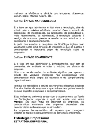 melhorar a eficiência e eficácia das empresas. (Lawrence,
Lorsch, Blake, Mouton, Argyris, etc.)
4a Fase: ÊNFASE NA TECNOLOGIA
É a fase em que administrar é lidar com a tecnologia, afim de
extrair dela a máxima eficiência possível. Com o advento da
cibernética, da mecanização, da automação, da computação e,
mais recentemente, da robotização, a tecnologia colocada à
serviço da empresa, passou a moldar a sua estrutura e a
condicionar o seu funcionamento.
A partir dos estudos e pesquisas da Socióloga inglesa Joan
Woodward sobre uma amostra de indústrias é que se passou a
compreender o importante papel da tecnologia sobre as
empresas.
5a Fase: ÊNFASE NO AMBIENTE
É a fase em que administrar é, principalmente, lidar com as
demandas do ambiente e obter o máximo de eficácia da
empresa.
Lidar com as demandas do ambiente significa que, apenas o
estudo das variáveis endógenas não proporcionava uma
compreensão mais ampla da estrutura e do comportamento
organizacionais.
Tornava-se necessário o estudo das variáveis exógenas, situadas
fora dos limites da empresa e que influenciam profundamente
os seus aspectos estruturais e comportamentais.
Essa ênfase no ambiente surgiu com o aparecimento da Teoria
da Contingência, segundo a qual não existe uma única
melhormaneira (the best way) de organizar as empresas. As
características estruturais das empresas dependem das
características ambientais que as circundam.
As empresas bem-sucedidas são aquelas que conseguem
adaptar-se rápida e adequadamente às demandas ambientais.
Estratégia Empresarial
ESTRATÉGIA EMPRESARIAL
 