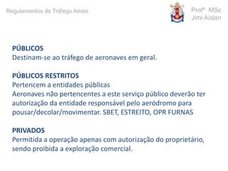 PÚBLICOS
Destinam-se ao tráfego de aeronaves em geral.
PÚBLICOS RESTRITOS
Pertencem a entidades públicas
Aeronaves não pertencentes a este serviço público deverão ter
autorização da entidade responsável pelo aeródromo para
pousar/decolar/movimentar. SBET, ESTREITO, OPR FURNAS
PRIVADOS
Permitida a operação apenas com autorização do proprietário,
sendo proibida a exploração comercial.
Profº MSc
Jimi Aislan
Regulamentos de Tráfego Aéreo
 
