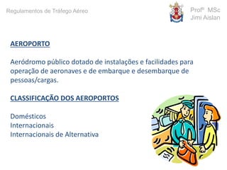 AEROPORTO
Aeródromo público dotado de instalações e facilidades para
operação de aeronaves e de embarque e desembarque de
pessoas/cargas.
CLASSIFICAÇÃO DOS AEROPORTOS
Domésticos
Internacionais
Internacionais de Alternativa
Profº MSc
Jimi Aislan
Regulamentos de Tráfego Aéreo
 