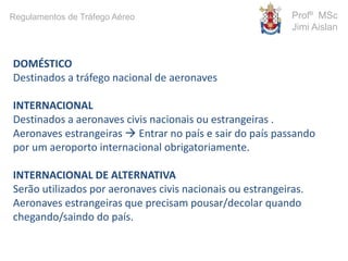 DOMÉSTICO
Destinados a tráfego nacional de aeronaves
INTERNACIONAL
Destinados a aeronaves civis nacionais ou estrangeiras .
Aeronaves estrangeiras  Entrar no país e sair do país passando
por um aeroporto internacional obrigatoriamente.
INTERNACIONAL DE ALTERNATIVA
Serão utilizados por aeronaves civis nacionais ou estrangeiras.
Aeronaves estrangeiras que precisam pousar/decolar quando
chegando/saindo do país.
Profº MSc
Jimi Aislan
Regulamentos de Tráfego Aéreo
 