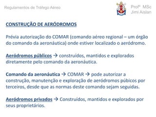 CONSTRUÇÃO DE AERÓDROMOS
Prévia autorização do COMAR (comando aéreo regional – um órgão
do comando da aeronáutica) onde estiver localizado o aeródromo.
Aeródromos públicos  construídos, mantidos e explorados
diretamente pelo comando da aeronáutica.
Comando da aeronáutica  COMAR  pode autorizar a
construção, manutenção e exploração de aeródromos púbicos por
terceiros, desde que as normas deste comando sejam seguidas.
Aeródromos privados  Construídos, mantidos e explorados por
seus proprietários.
Profº MSc
Jimi Aislan
Regulamentos de Tráfego Aéreo
 