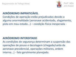 AERÓDROMO IMPRATICÁVEL
Condições de operação estão prejudicadas devido a
alguma anormalidade (aeronave acidentada, alagamento,
pista em mau estado...) – condição física inesperada -
AERÓDROMO INTERDITADO
As condições de segurança determinam a suspensão das
operações de pouso e decolagem (chegada/saída da
aeronave presidencial, operações militares, ordem
interna...) - fato geralmente planejado.
Profº MSc
Jimi Aislan
Regulamentos de Tráfego Aéreo
 