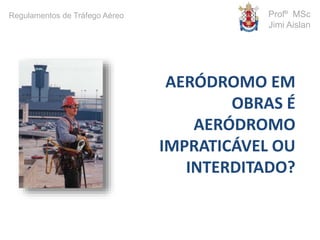 AERÓDROMO EM
OBRAS É
AERÓDROMO
IMPRATICÁVEL OU
INTERDITADO?
Profº MSc
Jimi Aislan
Regulamentos de Tráfego Aéreo
 