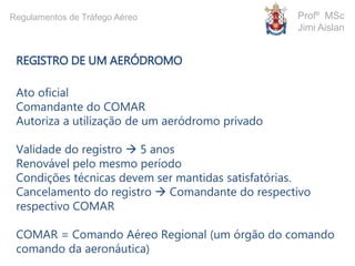 REGISTRO DE UM AERÓDROMO
Ato oficial
Comandante do COMAR
Autoriza a utilização de um aeródromo privado
Validade do registro  5 anos
Renovável pelo mesmo período
Condições técnicas devem ser mantidas satisfatórias.
Cancelamento do registro  Comandante do respectivo
respectivo COMAR
COMAR = Comando Aéreo Regional (um órgão do comando
comando da aeronáutica)
Profº MSc
Jimi Aislan
Regulamentos de Tráfego Aéreo
 