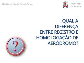 QUAL A
DIFERENÇA
ENTRE REGISTRO E
HOMOLOGAÇÃO DE
AERÓDROMO?
Profº MSc
Jimi Aislan
Regulamentos de Tráfego Aéreo
 