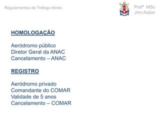 HOMOLOGAÇÃO
Aeródromo público
Diretor Geral da ANAC
Cancelamento – ANAC
REGISTRO
Aeródromo privado
Comandante do COMAR
Validade de 5 anos
Cancelamento – COMAR
Profº MSc
Jimi Aislan
Regulamentos de Tráfego Aéreo
 