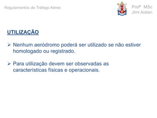 UTILIZAÇÃO
 Nenhum aeródromo poderá ser utilizado se não estiver
homologado ou registrado.
 Para utilização devem ser observadas as
características físicas e operacionais.
Profº MSc
Jimi Aislan
Regulamentos de Tráfego Aéreo
 