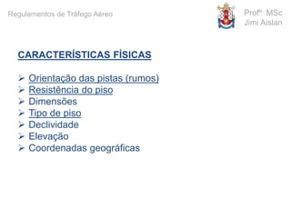 CARACTERÍSTICAS FÍSICAS
 Orientação das pistas (rumos)
 Resistência do piso
 Dimensões
 Tipo de piso
 Declividade
 Elevação
 Coordenadas geográficas
Profº MSc
Jimi Aislan
Regulamentos de Tráfego Aéreo
 