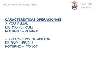 CARACTERÍSTICAS OPERACIONAIS
 VOO VISUAL
DIURNO –VFR/DIU
NOTURNO – VFR/NOT
 VOO POR INSTRUMENTOS
DIURNO – IFR/DIU
NOTURNO – IFR/NOT
Profº MSc
Jimi Aislan
Regulamentos de Tráfego Aéreo
 