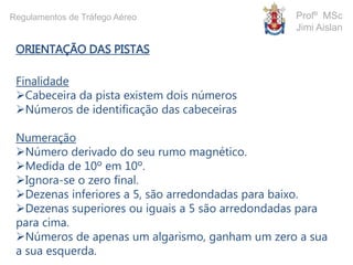 ORIENTAÇÃO DAS PISTAS
Finalidade
Cabeceira da pista existem dois números
Números de identificação das cabeceiras
Numeração
Número derivado do seu rumo magnético.
Medida de 10º em 10º.
Ignora-se o zero final.
Dezenas inferiores a 5, são arredondadas para baixo.
Dezenas superiores ou iguais a 5 são arredondadas para
para cima.
Números de apenas um algarismo, ganham um zero a sua
a sua esquerda.
Profº MSc
Jimi Aislan
Regulamentos de Tráfego Aéreo
 