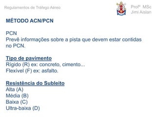MÉTODO ACN/PCN
PCN
Prevê informações sobre a pista que devem estar contidas
no PCN.
Tipo de pavimento
Rígido (R) ex: concreto, cimento...
Flexível (F) ex: asfalto.
Resistência do Subleito
Alta (A)
Média (B)
Baixa (C)
Ultra-baixa (D)
Profº MSc
Jimi Aislan
Regulamentos de Tráfego Aéreo
 