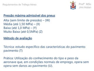 Pressão máxima admissível dos pneus
Alta (sem limite de pressão) – (W)
Média (até 1,50 MPa) – (X)
Baixa (até 1,0 MPa) – (Y)
Muito Baixa (até 0,5MPa) (Z)
Método de avaliação
Técnica: estudo específico das características do pavimento
pavimento (T)
Prática: Utilização do conhecimento do tipo e peso da
aeronave que, em condições normais de emprego, opera sem
opera sem danos ao pavimento (U).
Profº MSc
Jimi Aislan
Regulamentos de Tráfego Aéreo
 