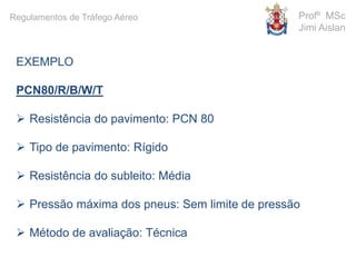 EXEMPLO
PCN80/R/B/W/T
 Resistência do pavimento: PCN 80
 Tipo de pavimento: Rígido
 Resistência do subleito: Média
 Pressão máxima dos pneus: Sem limite de pressão
 Método de avaliação: Técnica
Profº MSc
Jimi Aislan
Regulamentos de Tráfego Aéreo
 