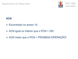 ACN
 Encontrado no anexo 14.
 ACN igual ou inferior que o PCN = OK!
 ACN maior que o PCN = PROIBIDA OPERAÇÃO!
Profº MSc
Jimi Aislan
Regulamentos de Tráfego Aéreo
 