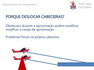 PORQUE DESLOCAR CABECEIRAS?
Obstáculos durante a aproximação podem modificar
modificar a rampa de aproximação.
Problemas físicos na própria cabeceira.
Profº MSc
Jimi Aislan
Regulamentos de Tráfego Aéreo
 