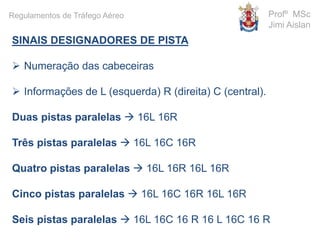 SINAIS DESIGNADORES DE PISTA
 Numeração das cabeceiras
 Informações de L (esquerda) R (direita) C (central).
Duas pistas paralelas  16L 16R
Três pistas paralelas  16L 16C 16R
Quatro pistas paralelas  16L 16R 16L 16R
Cinco pistas paralelas  16L 16C 16R 16L 16R
Seis pistas paralelas  16L 16C 16 R 16 L 16C 16 R
Profº MSc
Jimi Aislan
Regulamentos de Tráfego Aéreo
 