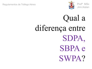 Profº MSc
Jimi Aislan
Regulamentos de Tráfego Aéreo
Qual a
diferença entre
SDPA,
SBPA e
SWPA?
 